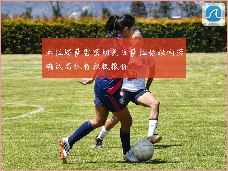 加拉塔萨雷密切关注萨拉赫动向若确认离队将积极报价
