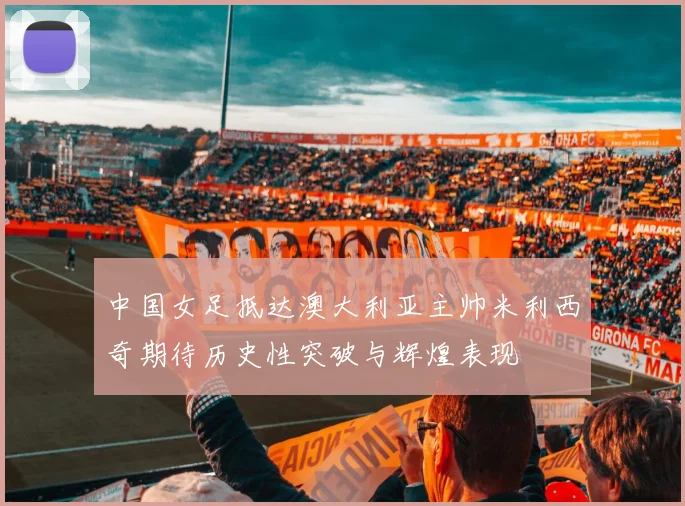 中国女足抵达澳大利亚主帅米利西奇期待历史性突破与辉煌表现