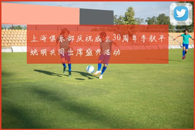 上海俱乐部庆祝成立30周年李秋平姚明共同出席盛典活动