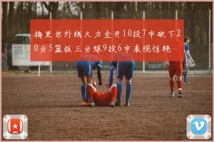 梅里尔外线火力全开10投7中砍下20分5篮板三分球9投6中表现惊艳