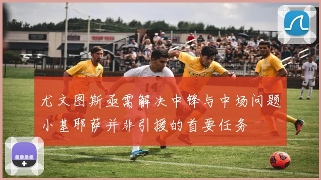 尤文图斯亟需解决中锋与中场问题小基耶萨并非引援的首要任务