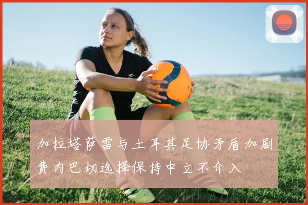 加拉塔萨雷与土耳其足协矛盾加剧费内巴切选择保持中立不介入