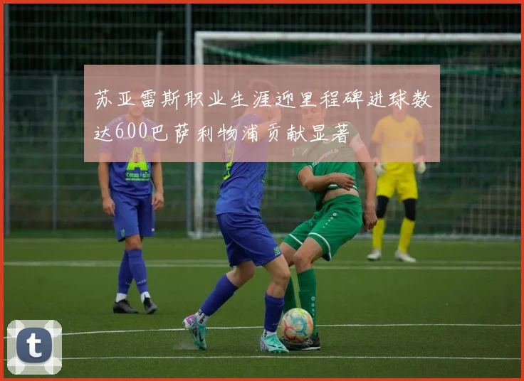 苏亚雷斯职业生涯迎里程碑进球数达600巴萨利物浦贡献显著