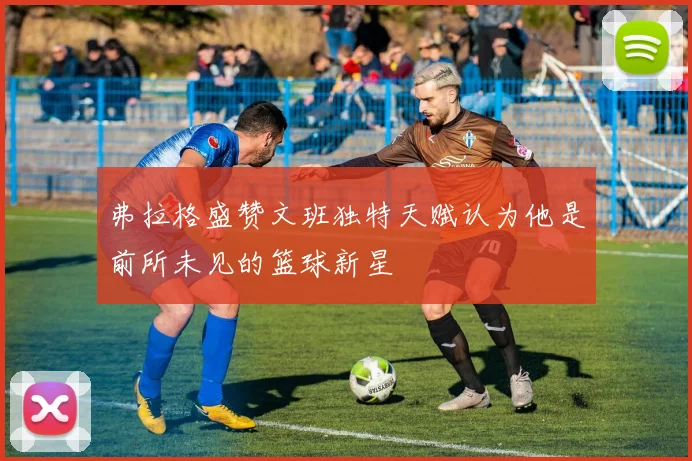 弗拉格盛赞文班独特天赋认为他是前所未见的篮球新星