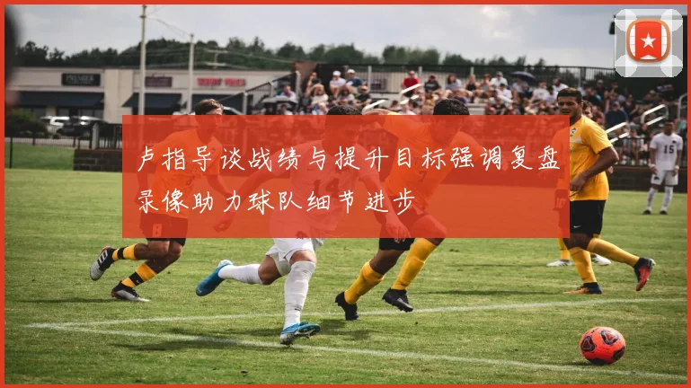 卢指导谈战绩与提升目标强调复盘录像助力球队细节进步