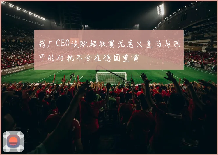 药厂CEO谈欧超联赛无意义皇马与西甲的对抗不会在德国重演