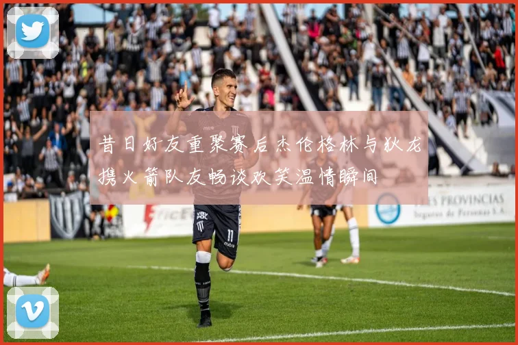 昔日好友重聚赛后杰伦格林与狄龙携火箭队友畅谈欢笑温情瞬间