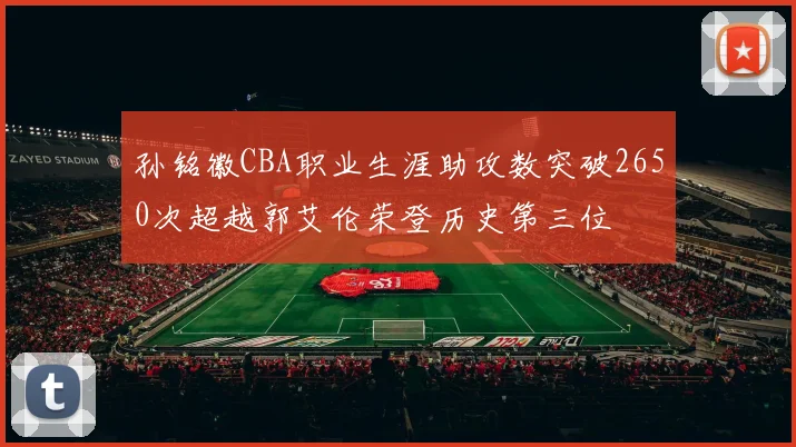 孙铭徽CBA职业生涯助攻数突破2650次超越郭艾伦荣登历史第三位
