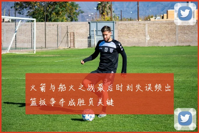 火箭与船火之战最后时刻失误频出篮板争夺成胜负关键