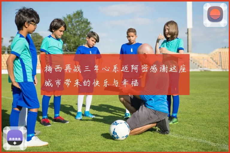梅西再战三年心系迈阿密感谢这座城市带来的快乐与幸福