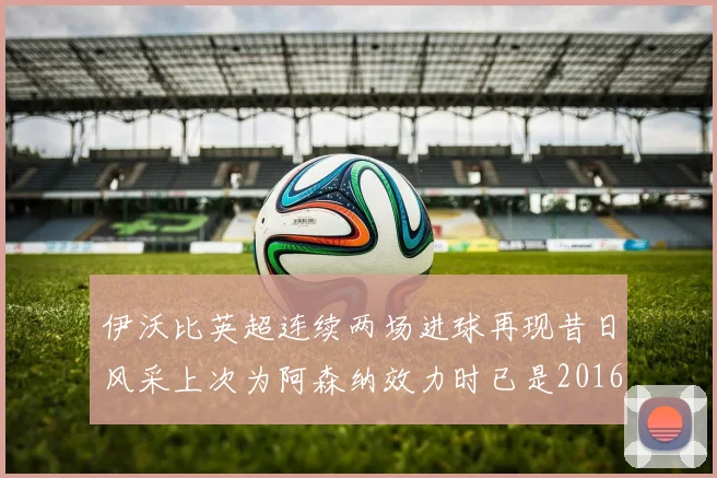 伊沃比英超连续两场进球再现昔日风采上次为阿森纳效力时已是2016年