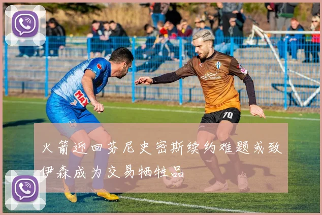 火箭迎回芬尼史密斯续约难题或致伊森成为交易牺牲品