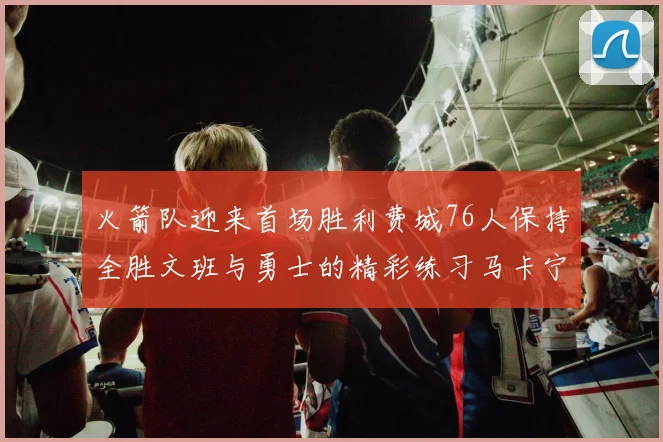 火箭队迎来首场胜利费城76人保持全胜文班与勇士的精彩练习马卡宁创下新纪录