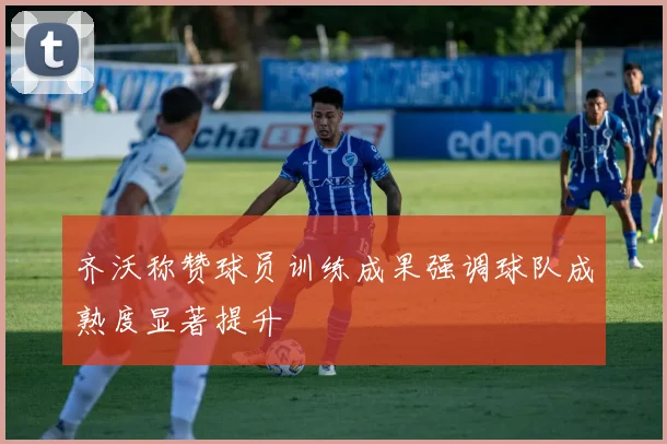 齐沃称赞球员训练成果强调球队成熟度显著提升