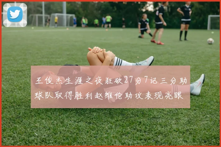 王俊杰生涯之夜狂砍27分7记三分助球队取得胜利赵维伦助攻表现亮眼