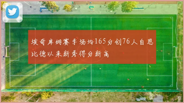 埃奇库姆赛季场均165分创76人自恩比德以来新秀得分新高
