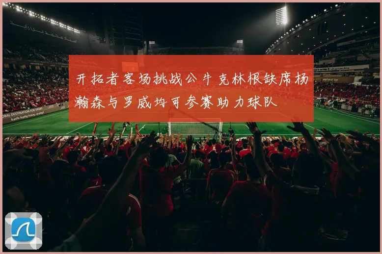 开拓者客场挑战公牛克林根缺席杨瀚森与罗威均可参赛助力球队