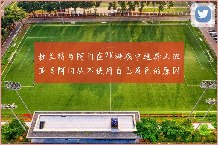 杜兰特与阿门在2K游戏中选择文班亚马阿门从不使用自己角色的原因揭秘