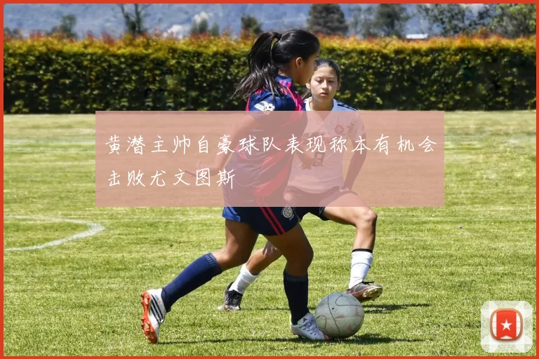 黄潜主帅自豪球队表现称本有机会击败尤文图斯