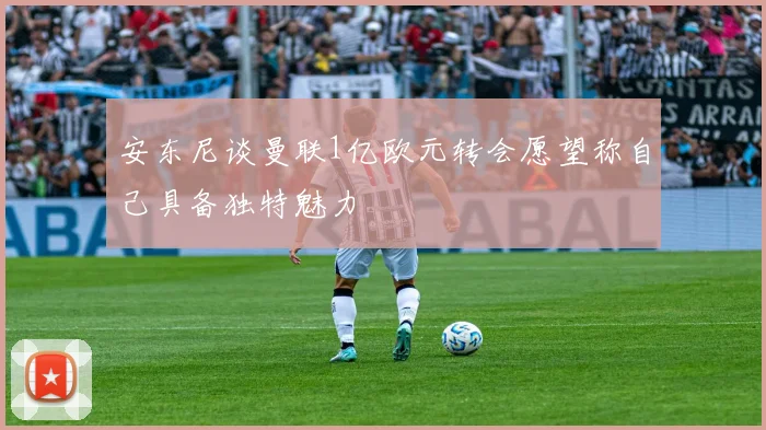安东尼谈曼联1亿欧元转会愿望称自己具备独特魅力