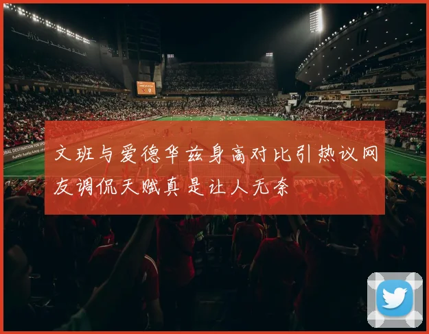 文班与爱德华兹身高对比引热议网友调侃天赋真是让人无奈