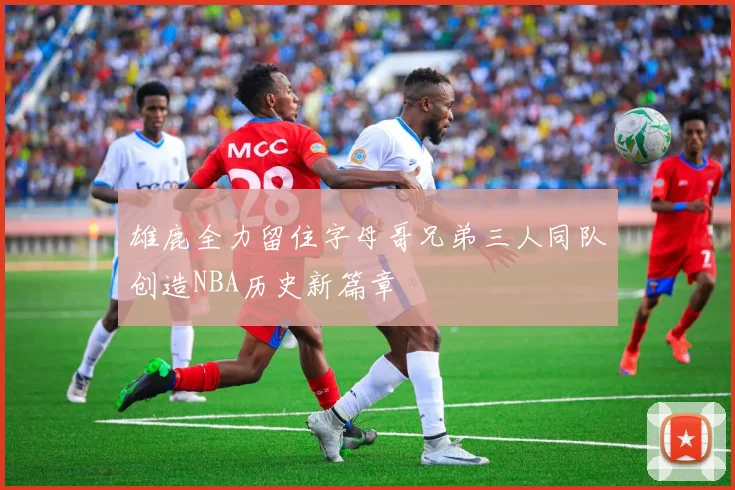 雄鹿全力留住字母哥兄弟三人同队创造NBA历史新篇章